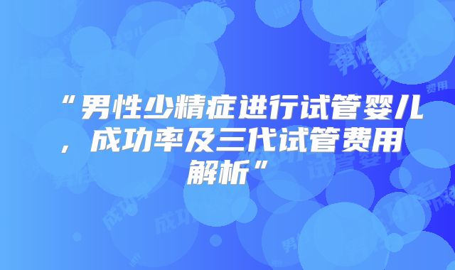 “男性少精症进行试管婴儿，成功率及三代试管费用解析”