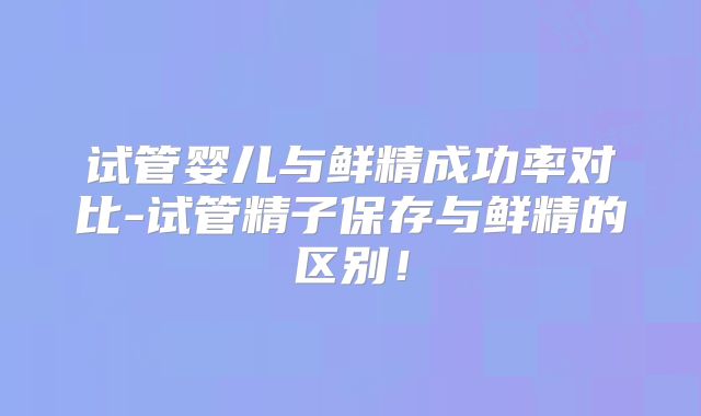 试管婴儿与鲜精成功率对比-试管精子保存与鲜精的区别!