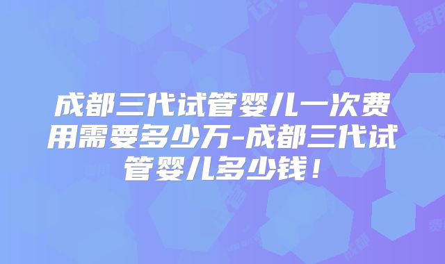 成都三代试管婴儿一次费用需要多少万-成都三代试管婴儿多少钱！