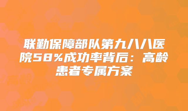 联勤保障部队第九八八医院58%成功率背后：高龄患者专属方案