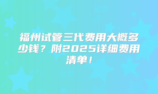 福州试管三代费用大概多少钱？附2025详细费用清单！