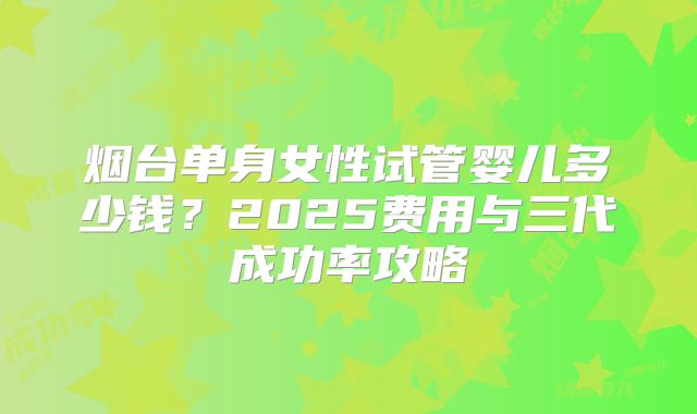 烟台单身女性试管婴儿多少钱？2025费用与三代成功率攻略