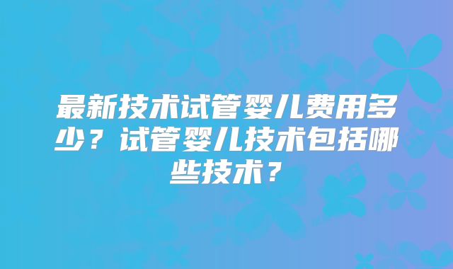 最新技术试管婴儿费用多少?试管婴儿技术包括哪些技术?
