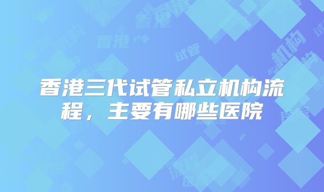 香港三代试管私立机构流程，主要有哪些医院
