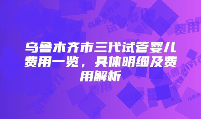 乌鲁木齐市三代试管婴儿费用一览,具体明细及费用解析