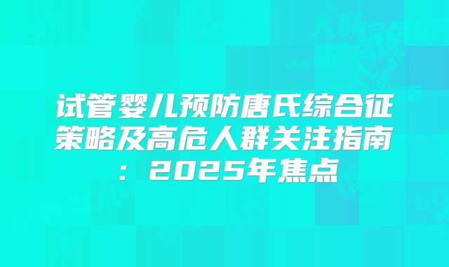 试管婴儿预防唐氏综合征策略及高危人群关注指南：2025年焦点