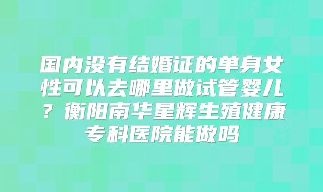 国内没有结婚证的单身女性可以去哪里做试管婴儿？衡阳南华星辉生殖健康专科医院能做吗