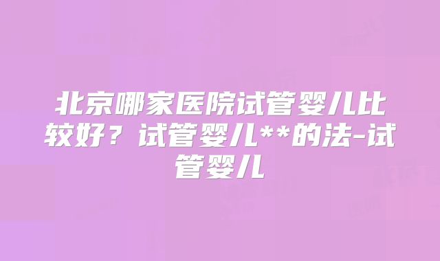 北京哪家医院试管婴儿比较好？试管婴儿**的法-试管婴儿