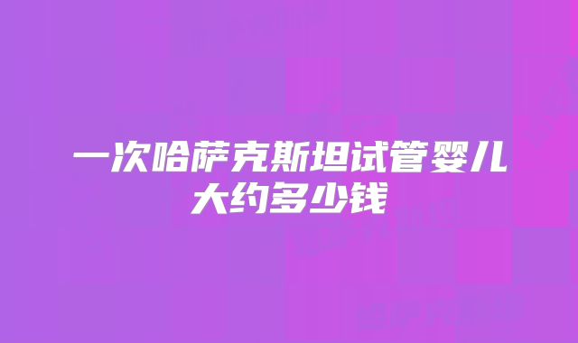 一次哈萨克斯坦试管婴儿大约多少钱