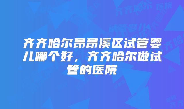 齐齐哈尔昂昂溪区试管婴儿哪个好，齐齐哈尔做试管的医院