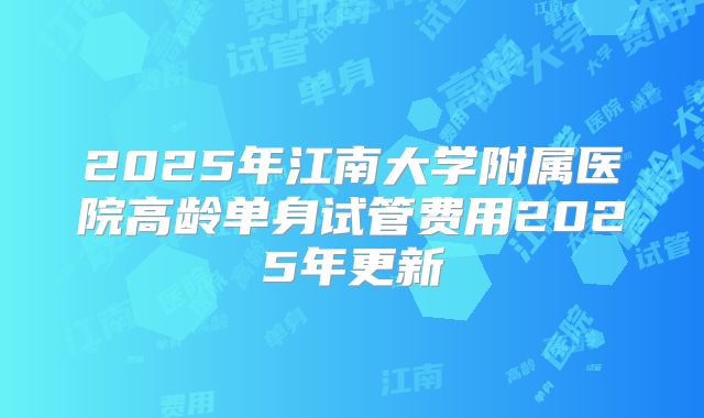 2025年江南大学附属医院高龄单身试管费用2025年更新