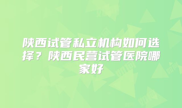 陕西试管私立机构如何选择？陕西民营试管医院哪家好