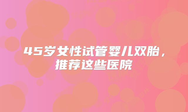 45岁女性试管婴儿双胎，推荐这些医院