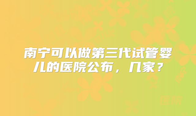 南宁可以做第三代试管婴儿的医院公布，几家？