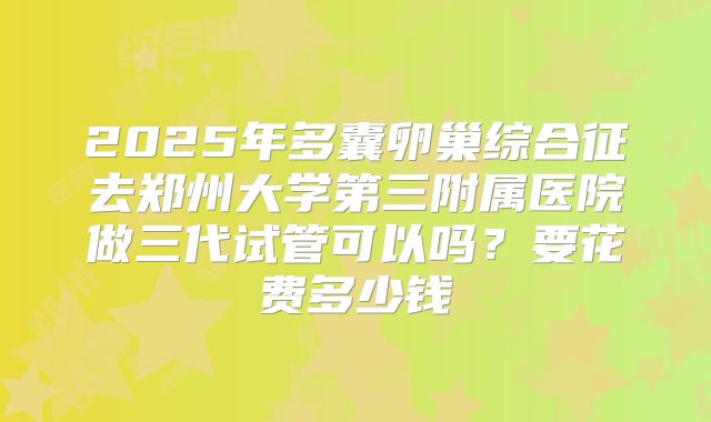 2025年多囊卵巢综合征去郑州大学第三附属医院做三代试管可以吗？要花费多少钱