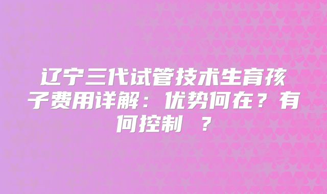 辽宁三代试管技术生育孩子费用详解:优势何在?有何控制 ?