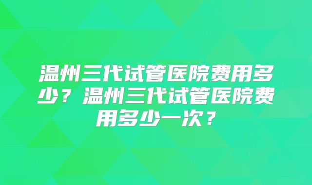 温州三代试管医院费用多少？温州三代试管医院费用多少一次？