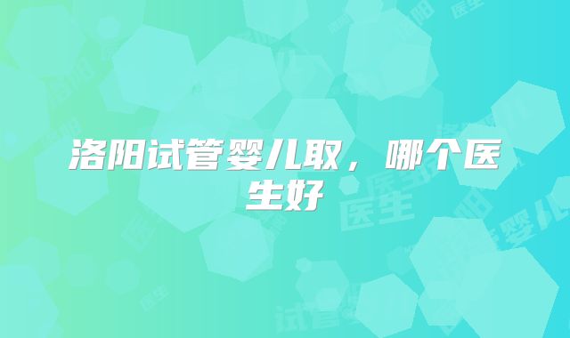 洛阳试管婴儿取，哪个医生好