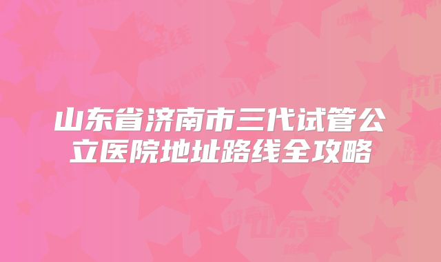 山东省济南市三代试管公立医院地址路线全攻略