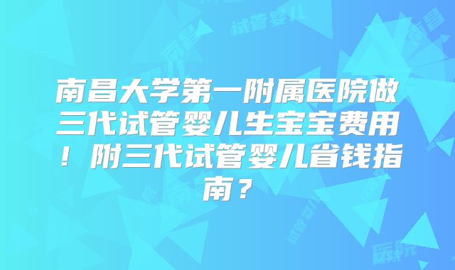 南昌大学第一附属医院做三代试管婴儿生宝宝费用！附三代试管婴儿省钱指南？