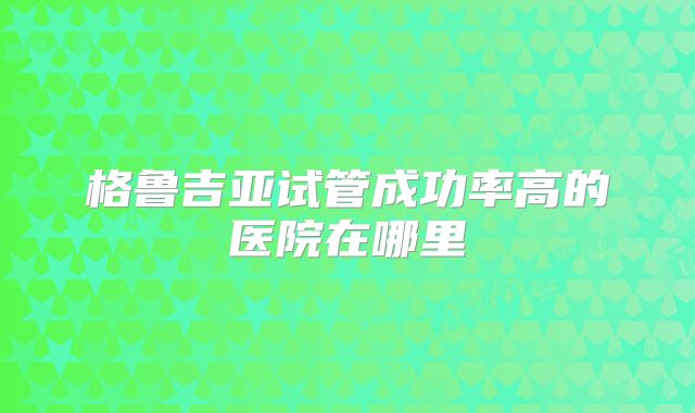 格鲁吉亚试管成功率高的医院在哪里
