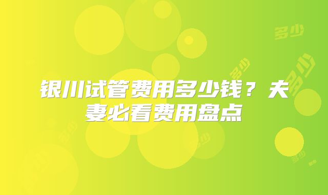 银川试管费用多少钱？夫妻必看费用盘点
