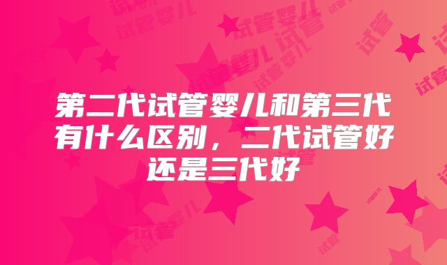 第二代试管婴儿和第三代有什么区别，二代试管好还是三代好