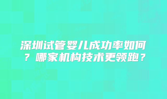 深圳试管婴儿成功率如何？哪家机构技术更领跑？