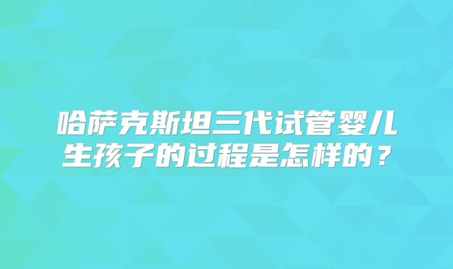 哈萨克斯坦三代试管婴儿生孩子的过程是怎样的?