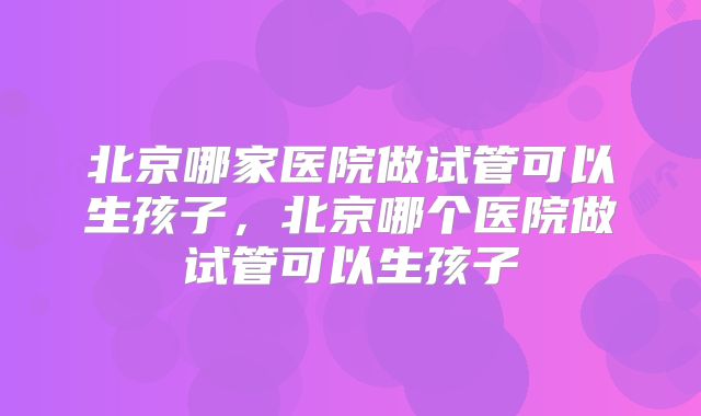 北京哪家医院做试管可以生孩子，北京哪个医院做试管可以生孩子