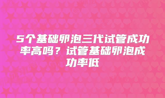 5个基础卵泡三代试管成功率高吗?试管基础卵泡成功率低