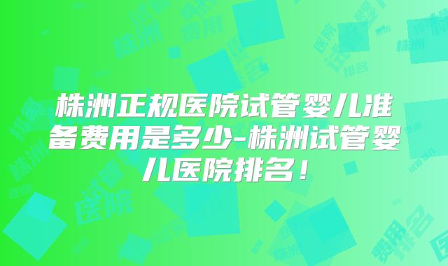 株洲正规医院试管婴儿准备费用是多少-株洲试管婴儿医院排名！