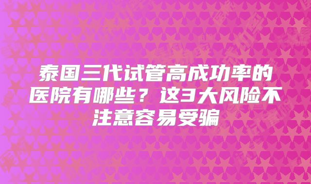 泰国三代试管高成功率的医院有哪些？这3大风险不注意容易受骗