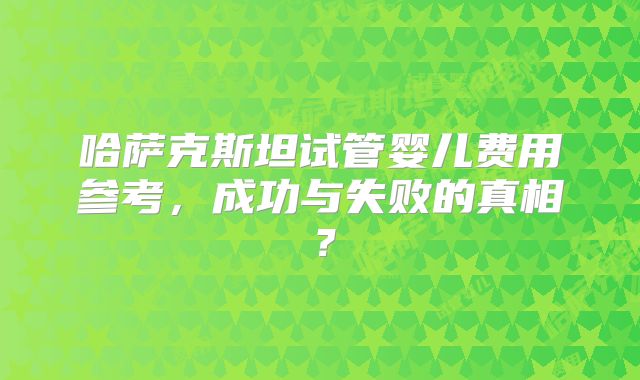 哈萨克斯坦试管婴儿费用参考，成功与失败的真相？