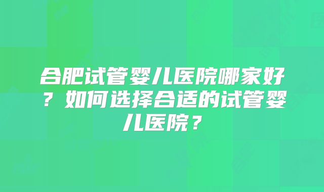 合肥试管婴儿医院哪家好?如何选择合适的试管婴儿医院?