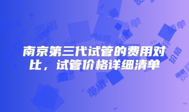 南京第三代试管的费用对比，试管价格详细清单