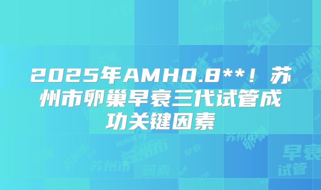 2025年AMH0.8**！苏州市卵巢早衰三代试管成功关键因素