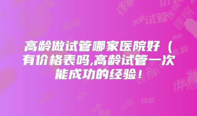高龄做试管哪家医院好（有价格表吗,高龄试管一次能成功的经验！