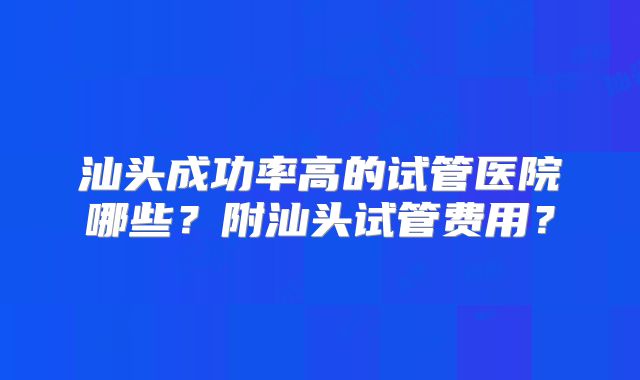 汕头成功率高的试管医院哪些？附汕头试管费用？