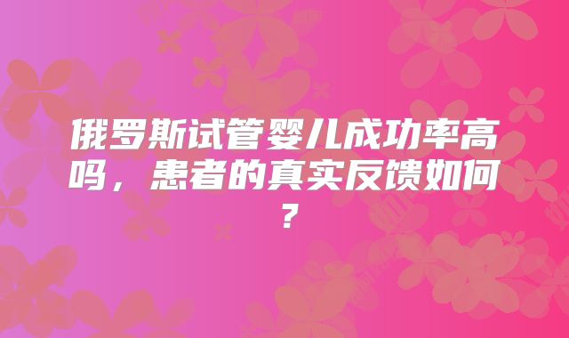 俄罗斯试管婴儿成功率高吗,患者的真实反馈如何?