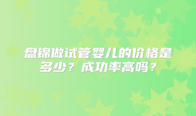 盘锦做试管婴儿的价格是多少？成功率高吗？
