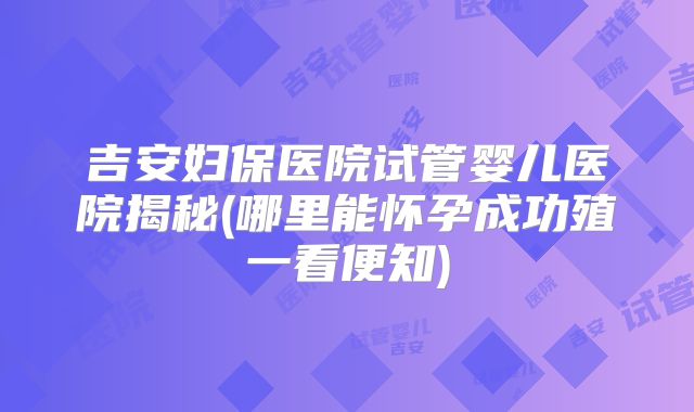 吉安妇保医院试管婴儿医院揭秘(哪里能怀孕成功殖一看便知)