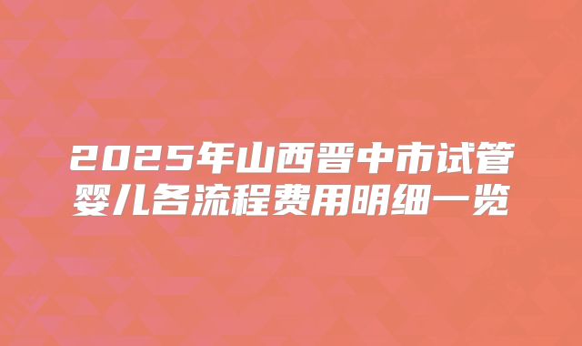 2025年山西晋中市试管婴儿各流程费用明细一览