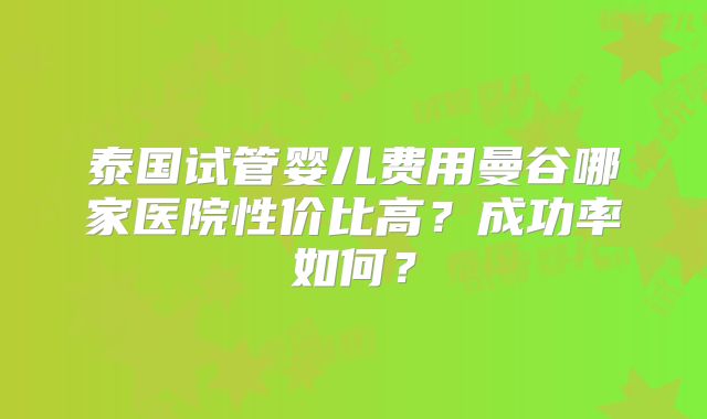 泰国试管婴儿费用曼谷哪家医院性价比高？成功率如何？