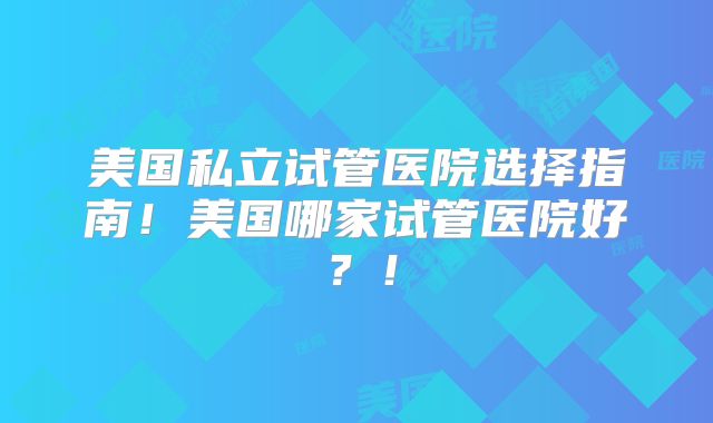 美国私立试管医院选择指南！美国哪家试管医院好？！