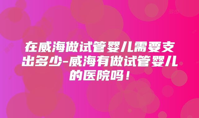 在威海做试管婴儿需要支出多少-威海有做试管婴儿的医院吗！