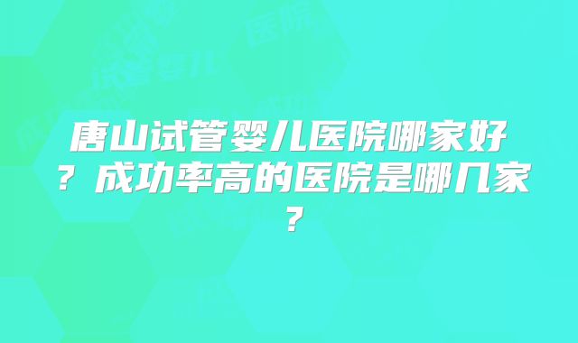 唐山试管婴儿医院哪家好？成功率高的医院是哪几家？