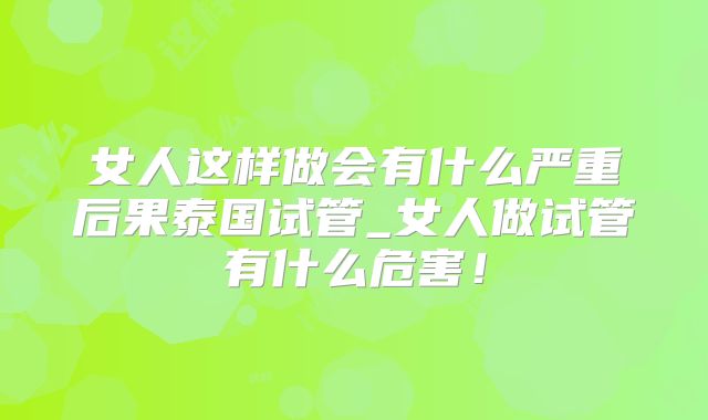 女人这样做会有什么严重后果泰国试管_女人做试管有什么危害！