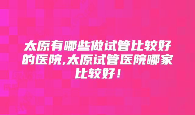 太原有哪些做试管比较好的医院,太原试管医院哪家比较好！