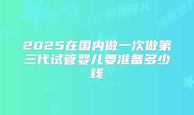 2025在国内做一次做第三代试管婴儿要准备多少钱
